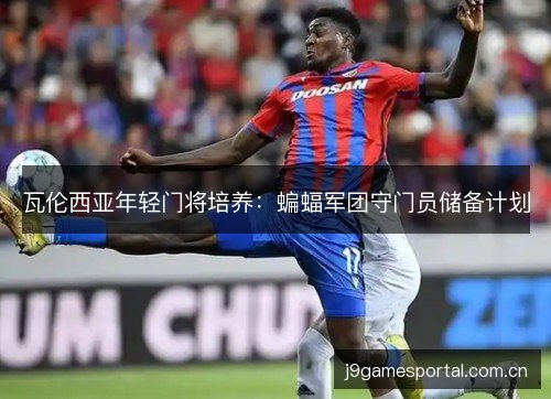 瓦伦西亚年轻门将培养:蝙蝠军团守门员储备计划 瓦伦西亚年轻门将培养:蝙蝠军团守门员储备计划